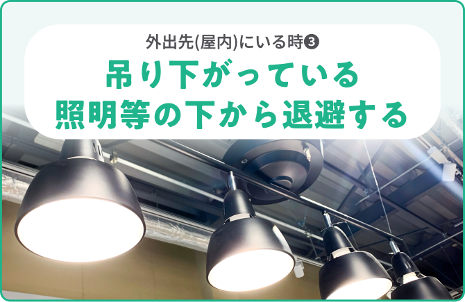 外出先(屋内)にいる時❸吊り下がっている照明等の下から退避する