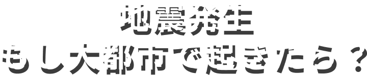 地震発生もし大都市で起きたら？