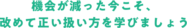 機会が減った今こそ、改めて正い扱い方を学びましょう