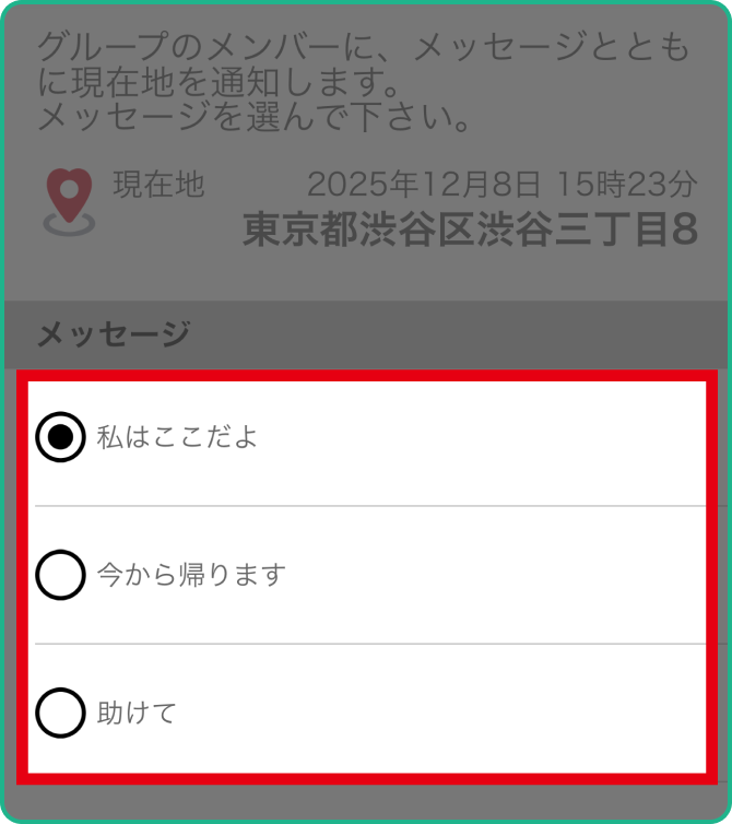 伝えたい内容に合わせてチェックを付けましょう 【私はここだよ】：待ち合わせや、居場所を伝えたいとき 【今から帰ります】：これから帰る連絡に。どこから帰るかも伝わります 【助けて】：助けを呼びたいときに。居場所も通知されるのですぐに向かえます