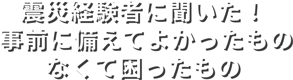 震災経験者に聞いた!事前に備えてよかったものなくて困ったもの