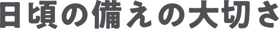 日頃の備えの大切さ