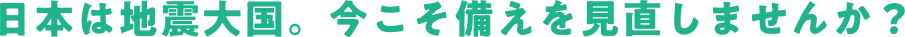 日本は地震大国。今こそ備えを見直しませんか？